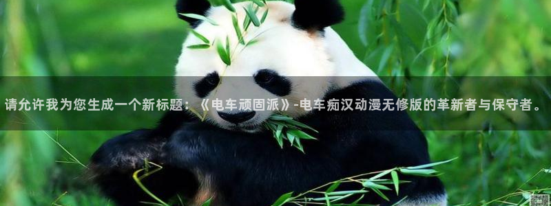 囧 次元：请允许我为您生成一个新标题：《电车顽固派》-电车痴汉动漫无修版的革新者与保守者。